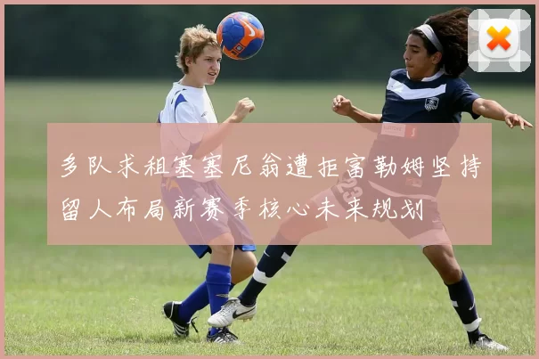 多队求租塞塞尼翁遭拒富勒姆坚持留人布局新赛季核心未来规划